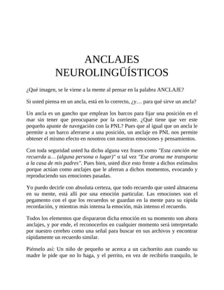 ANCLAJES
NEUROLINGÜÍSTICOS
¿Qué imagen, se le viene a la mente al pensar en la palabra ANCLAJE?
Si usted piensa en un ancla, está en lo correcto, ¿y… para qué sirve un ancla?
Un ancla es un gancho que emplean los barcos para fijar una posición en el
mar sin tener que preocuparse por la corriente. ¿Qué tiene que ver este
pequeño apunte de navegación con la PNL? Pues que al igual que un ancla le
permite a un barco aferrarse a una posición, un anclaje en PNL nos permite
obtener el mismo efecto en nosotros con nuestras emociones y pensamientos.
Con toda seguridad usted ha dicho alguna vez frases como "Esta canción me
recuerda a… (alguna persona o lugar)" o tal vez "Ese aroma me transporta
a la casa de mis padres". Pues bien, usted dice esto frente a dichos estímulos
porque actúan como anclajes que le aferran a dichos momentos, evocando y
reproduciendo sus emociones pasadas.
Yo puedo decirle con absoluta certeza, que todo recuerdo que usted almacena
en su mente, está allí por una emoción particular. Las emociones son el
pegamento con el que los recuerdos se guardan en la mente para su rápida
recordación, y mientras más intensa la emoción, más intenso el recuerdo.
Todos los elementos que dispararon dicha emoción en su momento son ahora
anclajes, y por ende, el reconocerlos en cualquier momento será interpretado
por nuestro cerebro como una señal para buscar en sus archivos y encontrar
rápidamente un recuerdo similar.
Piénselo así: Un niño de pequeño se acerca a un cachorrito aun cuando su
madre le pide que no lo haga, y el perrito, en vez de recibirlo tranquilo, le
 