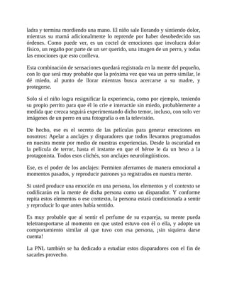 ladra y termina mordiendo una mano. El niño sale llorando y sintiendo dolor,
mientras su mamá adicionalmente lo reprende por haber desobedecido sus
órdenes. Como puede ver, es un coctel de emociones que involucra dolor
físico, un regaño por parte de un ser querido, una imagen de un perro, y todas
las emociones que esto conlleva.
Esta combinación de sensaciones quedará registrada en la mente del pequeño,
con lo que será muy probable que la próxima vez que vea un perro similar, le
dé miedo, al punto de llorar mientras busca acercarse a su madre, y
protegerse.
Solo sí el niño logra resignificar la experiencia, como por ejemplo, teniendo
su propio perrito para que él lo crie e interactúe sin miedo, probablemente a
medida que crezca seguirá experimentando dicho temor, incluso, con solo ver
imágenes de un perro en una fotografía o en la televisión.
De hecho, ese es el secreto de las películas para generar emociones en
nosotros: Apelar a anclajes y disparadores que todos llevamos programados
en nuestra mente por medio de nuestras experiencias. Desde la oscuridad en
la película de terror, hasta el instante en que el héroe le da un beso a la
protagonista. Todos esos clichés, son anclajes neurolingüísticos.
Ese, es el poder de los anclajes: Permiten aferrarnos de manera emocional a
momentos pasados, y reproducir patrones ya registrados en nuestra mente.
Si usted produce una emoción en una persona, los elementos y el contexto se
codificarán en la mente de dicha persona como un disparador. Y conforme
repita estos elementos o ese contexto, la persona estará condicionada a sentir
y reproducir lo que antes había sentido.
Es muy probable que al sentir el perfume de su expareja, su mente pueda
teletransportarse al momento en que usted estuvo con él o ella, y adopte un
comportamiento similar al que tuvo con esa persona, ¡sin siquiera darse
cuenta!
La PNL también se ha dedicado a estudiar estos disparadores con el fin de
sacarles provecho.
 