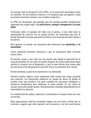 Un anclaje, bajo la perspectiva de la PNL, es la asociación neurológica entre
un estímulo -ya sea externo o interno- y la respuesta que este genera, como
un estado emocional, mental o una conducta especifica.
La PNL ha reconocido, por ejemplo, que los anclajes pueden reemplazarse
siguiendo una simple regla: Un ancla fuerte, siempre reemplazará a la más
débil.
Volviendo sobre el ejemplo del niño con el perrito, si ese niño tiene la
oportunidad de convivir con su propio perrito, las emociones que este le
brinde borrarán el anclaje que ponía al niño en una situación de temor frente a
los perros.
Para generar un anclaje son necesarios dos elementos: La repetición, y la
intensidad.
Como repetición hacemos referencia a que la experiencia debe revivirse
varias veces.
El hacerlo, ayuda a que cada vez sea mucho más rápida la aparición de la
reacción deseada. Es así como el cerebro después de varias repeticiones logra
asociar la vivencia con el disparador, y por lo tanto decide usar como atajo
esa ancla con el fin de generar la reacción. Esa es la economía de la mente.
El otro elemento a parte de la repetición es la intensidad.
Nuestro cerebro registra como importante todo evento que traiga asociada
una emoción. Las emociones producen un estado de alerta en donde el
cerebro tiene que producir una gran cantidad de reacciones biológicas y
sustancias bioquímicas para adaptarse lo antes posible. Es así como un
anclaje emocional puede quedar inmediatamente instalado dependiendo de la
intensidad de la emoción.
La combinación de ambas: repetición e intensidad es la mejor forma de crear
un anclaje.
Muy seguramente usted ha escuchado alguna vez una frase o dicho que le
recuerda a alguien que solía repetirlo con frecuencia, o tal vez usted cuenta
 