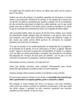 con algún tipo de amuleto de la suerte, un objeto que usted cree le ayuda a
que le vaya bien.
Ambos son casos de anclajes. Las palabras repetidas con frecuencia, si vienen
atadas a una sensación, resultan en un anclaje; Y ese amuleto de la suerte, por
así decirlo, ha dado la casualidad que usted ha contado con él en momentos
de alta excitación emocional en donde ha salido adelante, con lo que usted
puede creer que el objeto le trae dicha suerte, cuando en realidad es su mente
la que ha vinculado sus momentos de éxito a la compañía de dicho objeto.
¿Ha escuchado hablar sobre los perros de Pavlov? Este médico ruso realizó
un experimento donde siempre antes de alimentar a sus perros, hacía sonar
una campana, con lo que estos salivaban en espera del alimento. Luego, se
dio cuenta que podía activar dicho proceso de salivación en cualquier
momento con solo tocar la campana.
Y es que un anclaje es un condicionamiento, un disparador de un programa,
el accionador de un patrón. Si en la calle pasas y le dices a alguien "Buenas
tardes" seguro le activarás el patrón de corresponderte el saludo; si a alguien
se le cae algo y te sientes presionado a recogerlo, han activado en ti el anclaje
del programa de "recoger del piso para ser amable", con lo que a su vez
activarás en la persona su programa o patrón de agradecimiento.
Nuevamente acción y reacción. ¿Ves que fácil es?
¿Para qué pueden servirnos estos anclajes? Precisamente para evocar
emociones que podamos considerar útiles en cierto momento.
Generar anclajes sobre nosotros mismos y los demás es muy sencillo:
El secreto para generar anclajes en los demás es asociando una emoción que
ellos experimenten con alguna palabra, gesto o sensación u objeto.
Por ejemplo, si usted siempre que lleva a su pareja a una cena romántica
suele vestir una camisa o echarse un perfume en particular, el día que usted
use dicha camisa o perfume en otro contexto, producirá una reacción
romántica en ella similar a la de sus cenas.
 