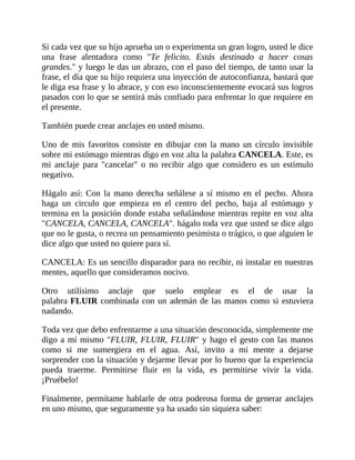 Si cada vez que su hijo aprueba un o experimenta un gran logro, usted le dice
una frase alentadora como "Te felicito. Estás destinado a hacer cosas
grandes." y luego le das un abrazo, con el paso del tiempo, de tanto usar la
frase, el día que su hijo requiera una inyección de autoconfianza, bastará que
le diga esa frase y lo abrace, y con eso inconscientemente evocará sus logros
pasados con lo que se sentirá más confiado para enfrentar lo que requiere en
el presente.
También puede crear anclajes en usted mismo.
Uno de mis favoritos consiste en dibujar con la mano un círculo invisible
sobre mi estómago mientras digo en voz alta la palabra CANCELA. Este, es
mi anclaje para "cancelar" o no recibir algo que considero es un estímulo
negativo.
Hágalo así: Con la mano derecha señálese a sí mismo en el pecho. Ahora
haga un circulo que empieza en el centro del pecho, baja al estómago y
termina en la posición donde estaba señalándose mientras repite en voz alta
"CANCELA, CANCELA, CANCELA". hágalo toda vez que usted se dice algo
que no le gusta, o recrea un pensamiento pesimista o trágico, o que alguien le
dice algo que usted no quiere para sí.
CANCELA: Es un sencillo disparador para no recibir, ni instalar en nuestras
mentes, aquello que consideramos nocivo.
Otro utilísimo anclaje que suelo emplear es el de usar la
palabra FLUIR combinada con un ademán de las manos como si estuviera
nadando.
Toda vez que debo enfrentarme a una situación desconocida, simplemente me
digo a mí mismo "FLUIR, FLUIR, FLUIR" y hago el gesto con las manos
como si me sumergiera en el agua. Así, invito a mi mente a dejarse
sorprender con la situación y dejarme llevar por lo bueno que la experiencia
pueda traerme. Permitirse fluir en la vida, es permitirse vivir la vida.
¡Pruébelo!
Finalmente, permítame hablarle de otra poderosa forma de generar anclajes
en uno mismo, que seguramente ya ha usado sin siquiera saber:
 