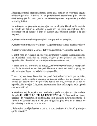 ¿Recuerda cuando mencionábamos como una canción le recordaba alguna
situación pasada? la música es un poderosísimo mecanismo para invocar
emociones y por lo tanto, para actuar como disparador de patrones y anclaje
neurolingüístico.
La música es un generador de anclajes por excelencia: Usted puede cambiar
su estado de ánimo a voluntad escogiendo un tema musical que haya
escuchado en el pasado o que le evoque una emoción similar a la que
requiere.
¿Quiere sentirse confiado y enérgico? Busque música enérgica.
¿Quiere sentirse creativo y calmado? Algo de música clásica podría ayudarle.
¿Quiere sentirse alegre y social? Tal vez algo más movido podría ayudarle.
Si usted echa un vistazo a su colección de música y analiza los recuerdos que
las diferentes canciones le evocan, seguro podrá generar una lista de
reproducción a la medida de sus requerimientos emocionales.
Si usted tiene una entrevista de trabajo, ¿por qué no poner música enérgica en
vez de la melancólica de siempre? Hacerlo activará en usted el programa
adecuado para llegar con toda la energía posible.
Todos respondemos a la música por igual. Personalmente, creo que no existe
una manera más sencilla y poderosa de generar anclajes que por medio de la
música que escuchamos. No pase este detalle por alto, y revise en su lista de
reproducción o viejos CDs, usted seguramente tiene música para todo tipo de
estado emocional.
A continuación, le explico un detallado y poderoso ejercicio de anclajes
llamado EL CÍRCULO DE LA EXCELENCIA. Dicho ejercicio emplea
técnicas de visualización combinados con anclajes neurolingüísticos, al
vincular el caminar hacia un círculo imaginario para evocar un estado de
optimismo y confianza en sí mismo.
¿Se imagina usted poder contar con total autoconfianza a voluntad, y siempre
que lo necesite?
 