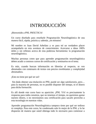 INTRODUCCIÓN
¡Bienvenido a PNL PRÁCTICA!
Un curso diseñado para enseñarle Programación Neurolingüística de una
manera fácil, rápida, práctica y además, ¡en minutos!
Mi nombre es Juan David Arbeláez y es para mí un verdadero placer
acompañarlo en esta aventura de conocimiento: Acercarse a ideas 100%
útiles y sin rellenos acerca de esta poderosa herramienta: la programación
neurolingüística.
Muchas personas creen que para aprender programación neurolingüística
deben acudir a costosos cursos de certificación y seminarios en el tema.
Es más, cuando buscan información en librerías al respecto, se ven
abrumados con centenares de textos con precios exorbitantes y complejidad
abrumadora.
¡Esto no tiene por qué ser así!
Sin duda obtener una titulación en PNL puede ser algo satisfactorio, pero…
para la mayoría de personas, no es posible disponer del tiempo, ni el dinero
para dicha formación.
Es allí donde este curso hace su aparición: ¡PNL YA! es precisamente la
respuesta para todos nosotros, que no tenemos el tiempo, no queremos gastar
nuestro dinero, o no necesitamos una certificación para sacarle provecho a
esta tecnología en nuestras vidas.
Aprender programación Neurolingüística tampoco tiene por qué ser tedioso
ni complejo. Para este curso, he condensado solo lo mejor de la PNL y lo he
dispuesto de manera que usted obtenga todo lo necesario para comenzar a
 