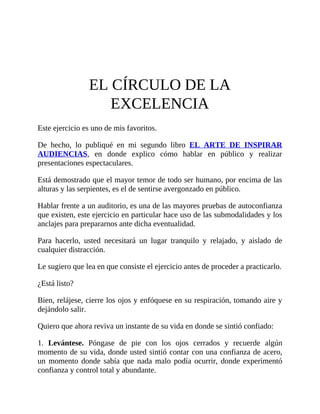 EL CÍRCULO DE LA
EXCELENCIA
Este ejercicio es uno de mis favoritos.
De hecho, lo publiqué en mi segundo libro EL ARTE DE INSPIRAR
AUDIENCIAS, en donde explico cómo hablar en público y realizar
presentaciones espectaculares.
Está demostrado que el mayor temor de todo ser humano, por encima de las
alturas y las serpientes, es el de sentirse avergonzado en público.
Hablar frente a un auditorio, es una de las mayores pruebas de autoconfianza
que existen, este ejercicio en particular hace uso de las submodalidades y los
anclajes para prepararnos ante dicha eventualidad.
Para hacerlo, usted necesitará un lugar tranquilo y relajado, y aislado de
cualquier distracción.
Le sugiero que lea en que consiste el ejercicio antes de proceder a practicarlo.
¿Está listo?
Bien, relájese, cierre los ojos y enfóquese en su respiración, tomando aire y
dejándolo salir.
Quiero que ahora reviva un instante de su vida en donde se sintió confiado:
1. Levántese. Póngase de pie con los ojos cerrados y recuerde algún
momento de su vida, donde usted sintió contar con una confianza de acero,
un momento donde sabía que nada malo podía ocurrir, donde experimentó
confianza y control total y abundante.
 
