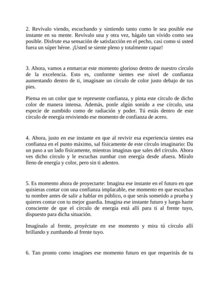 2. Revívalo viendo, escuchando y sintiendo tanto como le sea posible ese
instante en su mente. Revívalo una y otra vez, hágalo tan vívido como sea
posible. Disfrute esa sensación de satisfacción en el pecho, casi como si usted
fuera un súper héroe. ¡Usted se siente pleno y totalmente capaz!
3. Ahora, vamos a enmarcar este momento glorioso dentro de nuestro círculo
de la excelencia. Esto es, conforme sientes ese nivel de confianza
aumentando dentro de ti, imagínate un círculo de color justo debajo de tus
pies.
Piensa en un color que te represente confianza, y pinta este círculo de dicho
color de manera intensa. Además, ponle algún sonido a ese círculo, una
especie de zumbido como de radiación y poder. Tú estás dentro de este
círculo de energía reviviendo ese momento de confianza de acero.
4. Ahora, justo en ese instante en que al revivir esa experiencia sientes esa
confianza en el punto máximo, sal físicamente de este círculo imaginario: Da
un paso a un lado físicamente, mientras imaginas que sales del círculo. Ahora
ves dicho círculo y le escuchas zumbar con energía desde afuera. Míralo
lleno de energía y color, pero sin ti adentro.
5. Es momento ahora de proyectarte: Imagina ese instante en el futuro en que
quisieras contar con una confianza implacable, ese momento en que escuchas
tu nombre antes de salir a hablar en público, o que serás sometido a prueba y
quieres contar con tu mejor guardia. Imagina ese instante futuro y luego hazte
consciente de que el círculo de energía está allí para ti al frente tuyo,
dispuesto para dicha situación.
Imagínalo al frente, proyéctate en ese momento y mira tú círculo allí
brillando y zumbando al frente tuyo.
6. Tan pronto como imagines ese momento futuro en que requerirás de tu
 