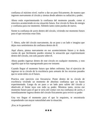 confianza al máximo nivel, vuelve a dar un paso físicamente, de manera que
ingreses nuevamente al círculo y sientas desde adentro su radiación y poder.
Ahora estás experimentando la confianza del momento pasado, como si
estuviera aconteciendo en esa situación futura. Ese círculo lo llena de energía
y confianza para ese momento. Siéntelo tanto como puedas de nuevo.
Siente tu confianza de acero dentro del círculo, viviendo ese momento futuro
para el que necesitas estar listo.
7. Ahora, salte del círculo nuevamente, da un paso a un lado e imagina que
dejas esos sentimientos de confianza dentro de él.
Aquí afuera, piensa nuevamente en ese acontecimiento futuro y te darás
cuenta de que fácilmente puedes retomar la sensación que experimentaste
dentro del círculo, con solo pararte sobre él.
Ahora puedes ingresar dentro de este círculo en cualquier momento, y esto
significa que te has reprogramado para ese instante.
Cuando llegue el momento futuro que debes enfrentar, haz el ejercicio de
ingresar en tu círculo de la excelencia para armarte de los recursos pasados
que te serán útiles en el futuro.
Practica este ejercicio con frecuencia: Ponte dentro de tu círculo de
excelencia viviendo un momento de absoluta confianza que ya hayas
experimentado. Luego da un paso a un lado para salirte del círculo y
obsérvalo al frente tuyo con todo su poder. Mientras tanto, recrea ese
momento futuro para el que te sería útil contar con esa confianza de acero, e
inmediatamente ingresa dentro del círculo físicamente para revivir su poder
Una vez llegue el momento para el que lo requieres, te encontrarás
respondiendo con mayor naturalidad ante la situación.
¡Eso, te lo garantizo!
★★★
 