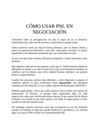CÓMO USAR PNL EN
NEGOCIACIÓN
Volviendo sobre la presuposición de que el mapa no es el territorio,
concluíamos que cada uno de nosotros, se guía bajo su propio mapa.
Todos nosotros vemos la vida de forma diferente, pues la hemos hecho a
partir de experiencias diferentes y por ello, cada quien encuentra su propio
significado a los diferentes momentos que van coloreando sus días.
Es por esto que todos tenemos diferentes propósitos y todos buscamos cosas
distintas.
Hay algunas cosas que no nos gustan y otras que sí. Todos tenemos objetivos
diferentes en mente, y es esta la razón por la que con frecuencia entramos en
conflicto con los demás, pues ellos también buscan satisfacer sus propios
deseos y requerimientos.
Cuando dos personas quieren algo diferente y están dispuestas a superar el
conflicto, aparece lo que conocemos como negociación: una búsqueda
conjunta por una solución, la cual, ambos esperan pueda dejarles satisfechos.
Podemos generalizar y decir que todas nuestras interacciones son formas de
negociación. Si discutes, es porque estás negociando algo. En toda
negociación cada parte involucrada desea obtener lo que quiere de los demás
al darles a los demás lo que ellos quieren. Sin duda, la negociación es clave
cuando se trata de comunicación.
Sin embargo, muchas personas creen que el negociar es un arte holístico
cuando en realidad, es algo que puede estudiarse y aprenderse, y es además
algo, en lo que la PNL resulta ser extremadamente útil.
 