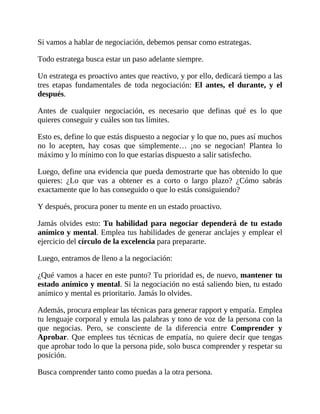 Si vamos a hablar de negociación, debemos pensar como estrategas.
Todo estratega busca estar un paso adelante siempre.
Un estratega es proactivo antes que reactivo, y por ello, dedicará tiempo a las
tres etapas fundamentales de toda negociación: El antes, el durante, y el
después.
Antes de cualquier negociación, es necesario que definas qué es lo que
quieres conseguir y cuáles son tus límites.
Esto es, define lo que estás dispuesto a negociar y lo que no, pues así muchos
no lo acepten, hay cosas que simplemente… ¡no se negocian! Plantea lo
máximo y lo mínimo con lo que estarías dispuesto a salir satisfecho.
Luego, define una evidencia que pueda demostrarte que has obtenido lo que
quieres: ¿Lo que vas a obtener es a corto o largo plazo? ¿Cómo sabrás
exactamente que lo has conseguido o que lo estás consiguiendo?
Y después, procura poner tu mente en un estado proactivo.
Jamás olvides esto: Tu habilidad para negociar dependerá de tu estado
anímico y mental. Emplea tus habilidades de generar anclajes y emplear el
ejercicio del círculo de la excelencia para prepararte.
Luego, entramos de lleno a la negociación:
¿Qué vamos a hacer en este punto? Tu prioridad es, de nuevo, mantener tu
estado anímico y mental. Si la negociación no está saliendo bien, tu estado
anímico y mental es prioritario. Jamás lo olvides.
Además, procura emplear las técnicas para generar rapport y empatía. Emplea
tu lenguaje corporal y emula las palabras y tono de voz de la persona con la
que negocias. Pero, se consciente de la diferencia entre Comprender y
Aprobar. Que emplees tus técnicas de empatía, no quiere decir que tengas
que aprobar todo lo que la persona pide, solo busca comprender y respetar su
posición.
Busca comprender tanto como puedas a la otra persona.
 