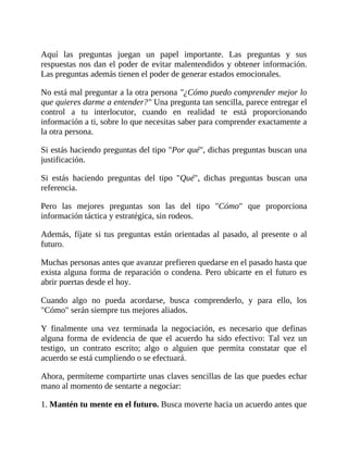 Aquí las preguntas juegan un papel importante. Las preguntas y sus
respuestas nos dan el poder de evitar malentendidos y obtener información.
Las preguntas además tienen el poder de generar estados emocionales.
No está mal preguntar a la otra persona "¿Cómo puedo comprender mejor lo
que quieres darme a entender?" Una pregunta tan sencilla, parece entregar el
control a tu interlocutor, cuando en realidad te está proporcionando
información a ti, sobre lo que necesitas saber para comprender exactamente a
la otra persona.
Si estás haciendo preguntas del tipo "Por qué", dichas preguntas buscan una
justificación.
Si estás haciendo preguntas del tipo "Qué", dichas preguntas buscan una
referencia.
Pero las mejores preguntas son las del tipo "Cómo" que proporciona
información táctica y estratégica, sin rodeos.
Además, fíjate si tus preguntas están orientadas al pasado, al presente o al
futuro.
Muchas personas antes que avanzar prefieren quedarse en el pasado hasta que
exista alguna forma de reparación o condena. Pero ubicarte en el futuro es
abrir puertas desde el hoy.
Cuando algo no pueda acordarse, busca comprenderlo, y para ello, los
"Cómo" serán siempre tus mejores aliados.
Y finalmente una vez terminada la negociación, es necesario que definas
alguna forma de evidencia de que el acuerdo ha sido efectivo: Tal vez un
testigo, un contrato escrito; algo o alguien que permita constatar que el
acuerdo se está cumpliendo o se efectuará.
Ahora, permíteme compartirte unas claves sencillas de las que puedes echar
mano al momento de sentarte a negociar:
1. Mantén tu mente en el futuro. Busca moverte hacia un acuerdo antes que
 