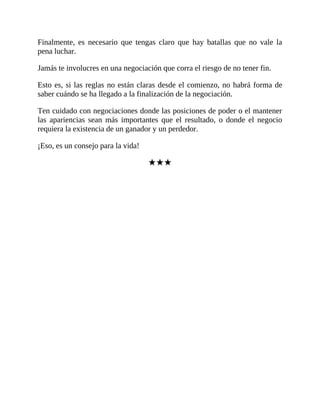 Finalmente, es necesario que tengas claro que hay batallas que no vale la
pena luchar.
Jamás te involucres en una negociación que corra el riesgo de no tener fin.
Esto es, si las reglas no están claras desde el comienzo, no habrá forma de
saber cuándo se ha llegado a la finalización de la negociación.
Ten cuidado con negociaciones donde las posiciones de poder o el mantener
las apariencias sean más importantes que el resultado, o donde el negocio
requiera la existencia de un ganador y un perdedor.
¡Eso, es un consejo para la vida!
★★★
 