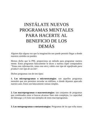 INSTÁLATE NUEVOS
PROGRAMAS MENTALES
PARA HACERTE AL
BENEFICIO DE LOS
DEMÁS
Alguien dijo alguna vez que la imaginación nos puede permitir llegar a donde
nuestros sentidos no pueden.
Hemos dicho que la PNL proporciona un método para programar nuestra
mente. Estos programas básicamente le dicen a nuestra súper computadora
"Toma esta información, toma esta otra y dales este tipo de significado para
producir este tipo de acción".
Dichos programas son de tres tipos:
1. Los microprogramas o microestrategias: son aquellos programas
mentales que nos permiten recordar un teléfono, o donde dejamos aparcado
nuestro auto. Estos son básicamente rutinas simples.
2. Los macroprogramas o macroestrategias: son conjuntos de programas
que combinados entre sí buscan alcanzar fines más complejos. La capacidad
de liderazgo y el éxito son ejemplos de estos macroprogramas.
3. Los metaprogramas o metaestrategias: Programas de los que echa mano
 
