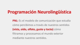 Programación Neurolingüística
PNL: Es el modelo de comunicación que estudia
cómo percibimos a través de nuestros sentidos
(vista, oído, olfato, gusto y tacto) cómo
filtramos y procesamos el mundo exterior
mediante nuestros sentidos.
 