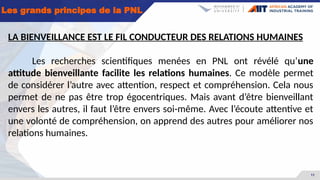 11
Les grands principes de la PNL
LA BIENVEILLANCE EST LE FIL CONDUCTEUR DES RELATIONS HUMAINES
Les recherches scientifiques menées en PNL ont révélé qu’une
attitude bienveillante facilite les relations humaines. Ce modèle permet
de considérer l’autre avec attention, respect et compréhension. Cela nous
permet de ne pas être trop égocentriques. Mais avant d’être bienveillant
envers les autres, il faut l’être envers soi-même. Avec l’écoute attentive et
une volonté de compréhension, on apprend des autres pour améliorer nos
relations humaines.
 