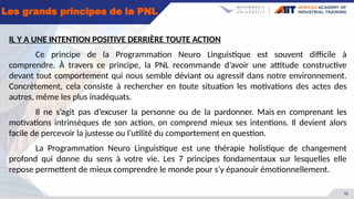 12
Les grands principes de la PNL
IL Y A UNE INTENTION POSITIVE DERRIÈRE TOUTE ACTION
Ce principe de la Programmation Neuro Linguistique est souvent difficile à
comprendre. À travers ce principe, la PNL recommande d’avoir une attitude constructive
devant tout comportement qui nous semble déviant ou agressif dans notre environnement.
Concrètement, cela consiste à rechercher en toute situation les motivations des actes des
autres, même les plus inadéquats.
Il ne s’agit pas d’excuser la personne ou de la pardonner. Mais en comprenant les
motivations intrinsèques de son action, on comprend mieux ses intentions. Il devient alors
facile de percevoir la justesse ou l’utilité du comportement en question.
La Programmation Neuro Linguistique est une thérapie holistique de changement
profond qui donne du sens à votre vie. Les 7 principes fondamentaux sur lesquelles elle
repose permettent de mieux comprendre le monde pour s’y épanouir émotionnellement.
 