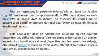 17
2 exercices à tester pour
"Être au mieux avec soi-même"
Tout en respectant la personne telle qu'elle est (tant sur le plan
cognitif, émotionnel que comportemental), la PNL nous donne les clefs
pour "être au mieux avec soi-même", en associant les choses qui se
passent à du positif, en prenant du recul pour éviter de ressentir l'impact
émotionnel négatif…
Cela peut aider dans de nombreuses situations où l'on pourrait
rencontrer des difficultés : être à l'aise lors d'une présentation d'un dossier
important au travail, être calme et disponible pour les devoirs des enfants,
être plein d'énergie le matin au réveil, restée attentif et bienveillants face à
un client ou une personne en colère…
 