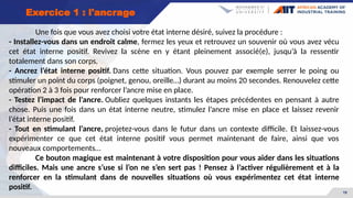 19
Exercice 1 : l'ancrage
Une fois que vous avez choisi votre état interne désiré, suivez la procédure :
- Installez-vous dans un endroit calme, fermez les yeux et retrouvez un souvenir où vous avez vécu
cet état interne positif. Revivez la scène en y étant pleinement associé(e), jusqu’à la ressentir
totalement dans son corps.
- Ancrez l’état interne positif. Dans cette situation. Vous pouvez par exemple serrer le poing ou
stimuler un point du corps (poignet, genou, oreille…) durant au moins 20 secondes. Renouvelez cette
opération 2 à 3 fois pour renforcer l’ancre mise en place.
- Testez l’impact de l’ancre. Oubliez quelques instants les étapes précédentes en pensant à autre
chose. Puis une fois dans un état interne neutre, stimulez l’ancre mise en place et laissez revenir
l’état interne positif.
- Tout en stimulant l’ancre, projetez-vous dans le futur dans un contexte difficile. Et laissez-vous
expérimenter ce que cet état interne positif vous permet maintenant de faire, ainsi que vos
nouveaux comportements…
Ce bouton magique est maintenant à votre disposition pour vous aider dans les situations
difficiles. Mais une ancre s’use si l’on ne s’en sert pas ! Pensez à l’activer régulièrement et à la
renforcer en la stimulant dans de nouvelles situations où vous expérimentez cet état interne
positif.
 