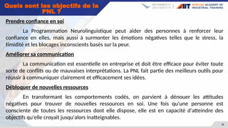 22
Prendre confiance en soi
La Programmation Neurolinguistique peut aider des personnes à renforcer leur
confiance en elles, mais aussi à surmonter les émotions négatives telles que le stress, la
timidité et les blocages inconscients basés sur la peur.
Améliorer sa communication
La communication est essentielle en entreprise et doit être efficace pour éviter toute
sorte de conflits ou de mauvaises interprétations. La PNL fait partie des meilleurs outils pour
réussir à communiquer clairement et efficacement ses idées.
Débloquer de nouvelles ressources
En transformant les comportements codés, on parvient à dénouer les attitudes
négatives pour trouver de nouvelles ressources en soi. Une fois qu'une personne est
consciente de toutes les ressources dont elle dispose, elle est en capacité d'atteindre des
objectifs qu'elle croyait jusqu'alors inatteignables.
Quels sont les objectifs de la
PNL ?
 