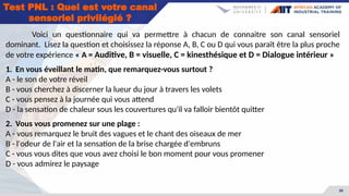 30
Voici un questionnaire qui va permettre à chacun de connaitre son canal sensoriel
dominant. Lisez la question et choisissez la réponse A, B, C ou D qui vous paraît être la plus proche
de votre expérience « A = Auditive, B = visuelle, C = kinesthésique et D = Dialogue intérieur »
1. En vous éveillant le matin, que remarquez-vous surtout ?
A - le son de votre réveil
B - vous cherchez à discerner la lueur du jour à travers les volets
C - vous pensez à la journée qui vous attend
D - la sensation de chaleur sous les couvertures qu'il va falloir bientôt quitter
2. Vous vous promenez sur une plage :
A - vous remarquez le bruit des vagues et le chant des oiseaux de mer
B - l'odeur de l'air et la sensation de la brise chargée d'embruns
C - vous vous dites que vous avez choisi le bon moment pour vous promener
D - vous admirez le paysage
Test PNL : Quel est votre canal
sensoriel privilégié ?
 