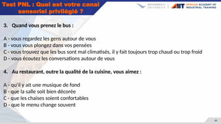 31
3. Quand vous prenez le bus :
A - vous regardez les gens autour de vous
B - vous vous plongez dans vos pensées
C - vous trouvez que les bus sont mal climatisés, il y fait toujours trop chaud ou trop froid
D - vous écoutez les conversations autour de vous
4. Au restaurant, outre la qualité de la cuisine, vous aimez :
A - qu'il y ait une musique de fond
B - que la salle soit bien décorée
C - que les chaises soient confortables
D - que le menu change souvent
Test PNL : Quel est votre canal
sensoriel privilégié ?
 