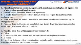32
Test PNL : Quel est votre canal
sensoriel privilégié ?
5. Quand vous faites vos courses au supermarché, ce qui vous ennuie le plus, mis à part le fait
d'attendre longtemps à la caisse, c'est :
A - de constater qu'une fois de plus les prix augmentent
B - le baratin du démonstrateur qui hurle dans un micro dans l'espoir de vous faire acheter
quelque chose
C - de ne plus trouver vos produits habituels au même endroit car l'emplacement des rayons
change souvent
D - l'absence de contact humain personnalisé : il n'y a .jamais de vendeur pour vous conseiller
quand vous cherchez une information précise
6. Vous êtes entré dans un locale; ce qui vous frappe c'est :
A - l'odeur
B - la semi-obscurité dans laquelle vous discernez ou bien les cierges et les vitraux
C - le silence
D - rien de particulier ne retient votre attention ; toutes les vieilles locaux se ressemblent un peu,
mais vous ne vous êtes pas demandé pourquoi
 