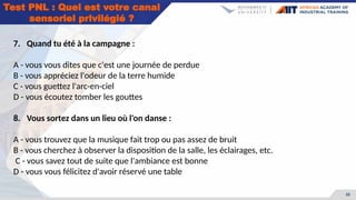 33
Test PNL : Quel est votre canal
sensoriel privilégié ?
7. Quand tu été à la campagne :
A - vous vous dites que c'est une journée de perdue
B - vous appréciez l'odeur de la terre humide
C - vous guettez l'arc-en-ciel
D - vous écoutez tomber les gouttes
8. Vous sortez dans un lieu où l'on danse :
A - vous trouvez que la musique fait trop ou pas assez de bruit
B - vous cherchez à observer la disposition de la salle, les éclairages, etc.
C - vous savez tout de suite que l'ambiance est bonne
D - vous vous félicitez d'avoir réservé une table
 