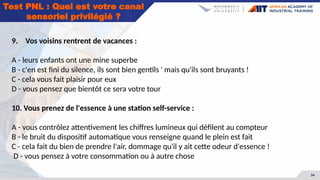 34
Test PNL : Quel est votre canal
sensoriel privilégié ?
9. Vos voisins rentrent de vacances :
A - leurs enfants ont une mine superbe
B - c'en est fini du silence, ils sont bien gentils ' mais qu'ils sont bruyants !
C - cela vous fait plaisir pour eux
D - vous pensez que bientôt ce sera votre tour
10. Vous prenez de l'essence à une station self-service :
A - vous contrôlez attentivement les chiffres lumineux qui défilent au compteur
B - le bruit du dispositif automatique vous renseigne quand le plein est fait
C - cela fait du bien de prendre l'air, dommage qu'il y ait cette odeur d'essence !
D - vous pensez à votre consommation ou à autre chose
 