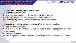 35
Test PNL : Quel est votre canal
sensoriel privilégié ?
11. Vous vous trouvez dans une fête foraine :
A - cela fait beaucoup de bruit
B - les couleurs des manèges et des stands sont vives, éclatantes
C - vous vous sentez bousculé et pressé par la foule des badauds
D - cela vous fait penser à d'autres fêtes foraines et vous les comparez
12. Vous êtes en voiture sur la route mais ce n'est pas vous qui conduisez :
A - vous regardez le paysage
B - vous vous occupez de mettre de la musique ou de chercher un programme radio qui
vous convienne
C - vous vous détendez
D - vous essayez de penser à autre chose, car vous êtes tenté de critiquer le conducteur
 
