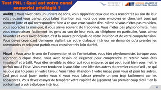 37
Test PNL : Quel est votre canal
sensoriel privilégié ?
Auditif : Vous vivez dans un univers de sons, vous appréciez ceux que vous rencontrez au son de leur
voix ; quand vous parlez, vous faites attention aux mots que vous employez en cherchant ceux qui
sonnent juste et qui correspondent bien à ce que vous voulez dire. Même si vous n'êtes pas musicien,
vous appréciez la musique, il vous arrive souvent de fredonner. Vous n'êtes pas physionomiste, mais
vous reconnaissez facilement les gens au son de leur voix, au téléphone en particulier. Vous aimez
bavarder et vous savez écouter, c'est la source principale de votre intuition et de votre compréhension.
Vous devez cependant demeurer vigilant car votre dialogue intérieur ne demande qu'à prendre les
commandes et cela peut parfois vous entraîner très loin du réel.
Visuel : Vous avez le sens de l'observation et de l'orientation, vous êtes physionomiste. Lorsque vous
apprenez quelque chose, vous avez besoin de regarder pour comprendre et retenir. Vous êtes
imaginatif et créatif. Vous êtes sensible au décor qui vous entoure, ce qui peut aussi bien vous mettre
parfois mal à l'aise. Vous avez tendance à vous faire une idée des autres du premier coup d'œil , ce qui
ne joue pas toujours en votre faveur. Vous faites attention à votre image pour vous et pour les autres.
Ceci peut aussi jouer contre vous si vous vous laissez prendre un peu trop facilement par les
apparences. Vous devez essayer de tempérer votre rapidité de jugement "au premier coup d'œil " en la
conformant à votre dialogue intérieur.
 