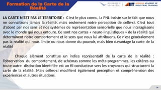 39
Formation de la Carte de la
Réalité
LA CARTE N’EST PAS LE TERRITOIRE : C’est le plus connu, la PNL insiste sur le fait que nous
ne connaîtrons jamais la réalité, mais seulement notre perception de celle-ci. C’est tout
d’abord par nos sens et nos systèmes de représentation sensorielle que nous interagissons
avec le monde qui nous entoure. Ce sont nos cartes « neuro-linguistiques » de la réalité qui
déterminent notre comportement et le sens que nous lui attribuons. Ce n’est généralement
pas la réalité qui nous limite ou nous donne du pouvoir, mais bien davantage la carte de la
réalité
Chaque élément constitue un indice représentatif de la carte de la réalité :
l’observation du comportement, de schémas comme les méta-programmes, les critères ou
toute autre distinction identifiée est un fil conducteur vers les croyances qui structurent la
carte de la réalité. Mais celles-ci modifient également perception et compréhension des
expériences et autres situations.
 