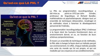 4
Qu'est-ce que LA PNL ?
La PNL ou programmation neurolinguistique a
été mise au point en 1972 par John Grinder,
professeur de linguistique, et Richard Bandler,
mathématicien et psychothérapeute. désigne tout un
ensemble de techniques (dissociation, recadrage) et
de méthodes visant à favoriser le développement
personnel de l’individu.
La programmation neurolinguistique (PNL) s’intéresse
à la façon dont les humains fonctionnent dans un
environnement donné, et ce, en fonction de leurs
schémas comportementaux.
À travers un ensemble de techniques et de méthodes,
la PNL aide à changer la façon dont un individu perçoit
son environnement. En effet, chaque individu possède
une carte du monde qui lui est propre, et qui est
modulée par ses croyances et ses conditionnements.
 