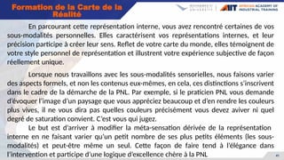 41
En parcourant cette représentation interne, vous avez rencontré certaines de vos
sous-modalités personnelles. Elles caractérisent vos représentations internes, et leur
précision participe à créer leur sens. Reflet de votre carte du monde, elles témoignent de
votre style personnel de représentation et illustrent votre expérience subjective de façon
réellement unique.
Lorsque nous travaillons avec les sous-modalités sensorielles, nous faisons varier
des aspects formels, et non les contenus eux-mêmes, en cela, ces distinctions s’inscrivent
dans le cadre de la démarche de la PNL. Par exemple, si le praticien PNL vous demande
d’évoquer l’image d’un paysage que vous appréciez beaucoup et d’en rendre les couleurs
plus vives, il ne vous dira pas quelles couleurs précisément vous devez aviver ni quel
degré de saturation convient. C’est vous qui jugez.
Le but est d’arriver à modifier la méta-sensation dérivée de la représentation
interne en ne faisant varier qu’un petit nombre de ses plus petits éléments (les sous-
modalités) et peut-être même un seul. Cette façon de faire tend à l’élégance dans
l’intervention et participe d’une logique d’excellence chère à la PNL
Formation de la Carte de la
Réalité
 
