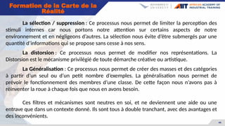 44
Formation de la Carte de la
Réalité
La sélection / suppression : Ce processus nous permet de limiter la perception des
stimuli internes car nous portons notre attention sur certains aspects de notre
environnement et en négligeons d’autres. La sélection nous évite d’être submergés par une
quantité d’informations qui se propose sans cesse à nos sens.
La distorsion : Ce processus nous permet de modifier nos représentations. La
Distorsion est le mécanisme privilégié de toute démarche créative ou artistique.
La Généralisation : Ce processus nous permet de créer des masses et des catégories
à partir d’un seul ou d’un petit nombre d’exemples. La généralisation nous permet de
prévoir le fonctionnement des membres d’une classe. De cette façon nous n’avons pas à
réinventer la roue à chaque fois que nous en avons besoin.
Ces filtres et mécanismes sont neutres en soi, et ne deviennent une aide ou une
entrave que dans un contexte donné. Ils sont tous à double tranchant, avec des avantages et
des inconvénients.
 