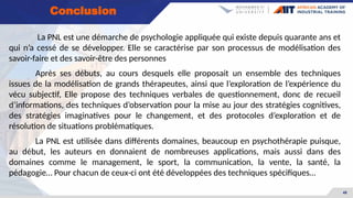 48
La PNL est une démarche de psychologie appliquée qui existe depuis quarante ans et
qui n’a cessé de se développer. Elle se caractérise par son processus de modélisation des
savoir-faire et des savoir-être des personnes
Après ses débuts, au cours desquels elle proposait un ensemble des techniques
issues de la modélisation de grands thérapeutes, ainsi que l’exploration de l’expérience du
vécu subjectif, Elle propose des techniques verbales de questionnement, donc de recueil
d’informations, des techniques d’observation pour la mise au jour des stratégies cognitives,
des stratégies imaginatives pour le changement, et des protocoles d’exploration et de
résolution de situations problématiques.
La PNL est utilisée dans différents domaines, beaucoup en psychothérapie puisque,
au début, les auteurs en donnaient de nombreuses applications, mais aussi dans des
domaines comme le management, le sport, la communication, la vente, la santé, la
pédagogie… Pour chacun de ceux-ci ont été développées des techniques spécifiques…
Conclusion
 