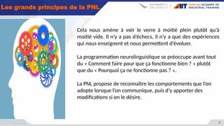 5
Les grands principes de la PNL
Cela nous amène à voir le verre à moitié plein plutôt qu’à
moitié vide. Il n’y a pas d’échecs, il n’y a que des expériences
qui nous enseignent et nous permettent d’évoluer.
La programmation neurolinguistique se préoccupe avant tout
du « Comment faire pour que ça fonctionne bien ? » plutôt
que du « Pourquoi ça ne fonctionne pas ? ».
La PNL propose de reconnaître les comportements que l’on
adopte lorsque l’on communique, puis d’y apporter des
modifications si on le désire.
 