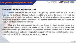 6
Les grands principes de la PNL
AUCUNE PENSÉE N’EST TOTALEMENT VRAIE
L’un des principes de base de la PNL, c’est qu’il n’y a pas de vérité absolue : la carte
n’est pas le territoire ! Chaque individu possède une vision du monde qui n’est pas
nécessairement la même que celle des autres. Par conséquent, chaque comportement est
déterminé par notre perception de la réalité. Cela explique pourquoi nous ne comprenons pas
toujours les choses de la même manière.
Il faut chercher à comprendre les autres au lieu de les juger, puisque chacun a sa
propre interprétation de la réalité. Le monde est comparable à un grand miroir constitué de
plusieurs fragments qui correspondent aux différents points de vue des êtres humains. Dans
toutes les situations, il faut donc être prudent lorsqu’on affirme avec certitude quelque chose
qu’on croit vrai à 100 %. La vie n’est pas une science exacte.
 