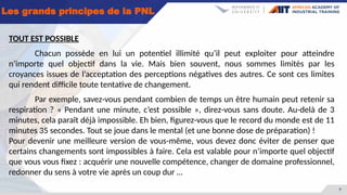 7
Les grands principes de la PNL
TOUT EST POSSIBLE
Chacun possède en lui un potentiel illimité qu’il peut exploiter pour atteindre
n’importe quel objectif dans la vie. Mais bien souvent, nous sommes limités par les
croyances issues de l’acceptation des perceptions négatives des autres. Ce sont ces limites
qui rendent difficile toute tentative de changement.
Par exemple, savez-vous pendant combien de temps un être humain peut retenir sa
respiration ? « Pendant une minute, c’est possible », direz-vous sans doute. Au-delà de 3
minutes, cela paraît déjà impossible. Eh bien, figurez-vous que le record du monde est de 11
minutes 35 secondes. Tout se joue dans le mental (et une bonne dose de préparation) !
Pour devenir une meilleure version de vous-même, vous devez donc éviter de penser que
certains changements sont impossibles à faire. Cela est valable pour n’importe quel objectif
que vous vous fixez : acquérir une nouvelle compétence, changer de domaine professionnel,
redonner du sens à votre vie après un coup dur …
 