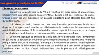 8
Les grands principes de la PNL
L’ÉCHEC EST FORMATEUR
Un autre principe de base de la PNL est relatif au lien entre erreur et apprentissage.
Contrairement aux idées reçues depuis l’enfance, l’échec n’est pas synonyme de nullité,
Chaque erreur est une expérience, un passage obligatoire pour atteindre l’objectif final
qu’est la réussite.
Loin d’être un frein, l’erreur est donc une formation pratique que la vie nous
dispense. Pour apprendre à marcher, un bébé tombera de nombreuses fois sans désespérer
avant d’atteindre son objectif. Sa réussite réside dans sa capacité à tirer une leçon de chaque
échec et à trouver en lui-même la ressource dont il a besoin pour se relever.
Comment appliquer ce principe de la PNL dans la vie de tous les jours ? Simplement
en évitant de se dévaloriser à outrance après chaque faux pas. Si je tombe, cela ne signifie
pas que je suis idiot, mais plutôt que j’ai manqué d’attention sur ce coup ou tout simplement
qu’il est possible de faire mieux. L’échec n’est pas définitif et il peut servir de leçon pour
s’améliorer. C’est un état d’esprit indispensable dans le processus du développement
personnel
 
