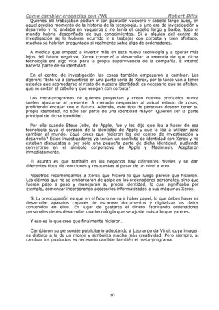 Como cambiar creencias con PNL Robert Dilts
10
Quienes allí trabajaban podían ir con pantalón vaquero y cabello largo pues, en
aquel preciso momento de la historia de la tecnología, si uno era de investigación y
desarrollo y no andaba en vaqueros o no tenía el cabello largo y barba, todo el
mundo habría desconfiado de sus conocimientos. Si a alguien del centro de
investigación se le hubiera ocurrido ir a trabajar con corbata y bien afeitado,
muchos se habrían preguntado si realmente sabía algo de ordenadores.
A medida que empezó a invertir más en esta nueva tecnología y a operar más
lejos del futuro negativo, Xerox comenzó a desarrollar la creencia de que dicha
tecnología era algo vital para la propia supervivencia de la compañía. E intentó
hacerla parte de su identidad.
En el centro de investigación las cosas también empezaron a cambiar. Les
dijeron: "Esto va a convertirse en una parte seria de Xerox, por lo tanto van a tener
ustedes que acomodarse al resto de nuestra identidad: es necesario que se afeiten,
que se corten el cabello y que vengan con corbata".
Los meta-programas de quienes proyectan y crean nuevos productos nunca
suelen ajustarse al presente. A menudo desprecian al actual estado de cosas,
prefiriendo encajar con el futuro. Además, este tipo de personas desean tener su
propia identidad, no sólo ser parte de una identidad mayor. Quieren ser la parte
principal de dicha identidad.
Por ello cuando Steve Jobs, de Apple, fue y les dijo que iba a hacer de esa
tecnología suya el corazón de la identidad de Apple y que la iba a utilizar para
cambiar al mundo, ¿qué crees que hicieron los del centro de investigación y
desarrollo? Estos investigadores ya tenían un conflicto de identidad con Xerox y no
estaban dispuestos a ser sólo una pequeña parte de dicha identidad, pudiendo
convertirse en el símbolo corporativo de Apple y Macintosh. Aceptaron
inmediatamente.
El asunto es que también en los negocios hay diferentes niveles y se dan
diferentes tipos de reacciones y respuestas al pasar de un nivel a otro.
Nosotros recomendamos a Xerox que hiciera lo que luego parece que hicieron.
Les dijimos que no se embarcaran de golpe en los ordenadores personales, sino que
fueran paso a paso y manejaran su propia identidad, lo cual significaba por
ejemplo, comenzar incorporando accesorios informatizados a sus máquinas Xerox.
Si tu preocupación es que en el futuro no va a haber papel, lo que debes hacer es
desarrollar aparatos capaces de escanear documentos y digitalizar los datos
contenidos en ellos. En lugar de gastarte el dinero fabricando ordenadores
personales debes desarrollar una tecnología que se ajuste más a lo que ya eres.
Y eso es lo que creo que finalmente hicieron.
Cambiaron su personaje publicitario adoptando a Leonardo da Vinci, cuya imagen
es distinta a la de un monje y simboliza mucha más creatividad. Pero siempre, al
cambiar los productos es necesario cambiar también el meta-programa.
 