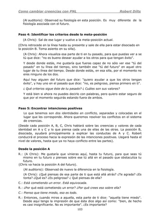 Como cambiar creencias con PNL Robert Dilts
103
(Al auditorio): Observad su fisiología en esta posición. Es muy diferente de la
fisiología asociada con el futuro.
Paso 4: Identificar los criterios desde la meta-posición
(A Chris): Sal de ese lugar y vuelve a la meta-posición actual.
(Chris retrocede en la línea hasta su presente y sale de ella para estar disociado en
la posición B. Toma asiento en su silla).
(A Chris): Ahora visualiza esa parte de ti en tu pasado, para que puedas ver a se
tú que dice: "no es bueno desear ayudar a los otros para que tengan éxito".
Y desde donde estás, me gustaría que fueras capaz de no sólo ver ese "tú del
pasado" en tu línea del tiempo, sino también ese "tú del futuro" en aquel otro
lugar de tu línea del tiempo. Desde donde estás, en esa silla, por el momento no
eres ninguno de los dos.
Aquí hay alguien del futuro que dice: "quiero ayudar a que los otros tengan
éxito", y hay uno en el pasado que dice: "no, es peligroso, piensa primero en ti".
¿ Qué criterios sigue éste de tu pasado? ¿ Cuáles son sus valores?
Y está bien si ahora no puedes decirlo con palabras, pero quiero estar seguro de
que por el momento seguirás estando fuera de ambos.
Paso 5: Encontrar intenciones positivas
Lo que tenemos son dos identidades en conflicto, separadas y colocadas en el
lugar que les corresponde. Ahora queremos resolver los conflictos en el sistema
de creencias.
(Desde cada posición A, B, C, Chris hablará sobre las creencias y valores de cada
identidad en A y C y lo que piensa cada una de ellas de las otras. La posición B,
disociada, ayudará principalmente a explicar las conductas de A y C. Robert
conducirá el proceso hacia la expresión de las intenciones positivas. Llegará hasta el
nivel de valores, hasta que ya no haya conflicto entre las partes).
Desde la posición A
R.: (A Chris): Me gustaría que vinieras aquí, hasta tu futuro, para que seas tú
mismo en tu futuro y pienses sobre ese tú allá en el pasado que obstaculiza tu
futuro.
(Chris va hacia la posición A del futuro).
(Al auditorio): Observad de nuevo la diferencia en la fisiología.
(A Chris): ¿Qué piensas de esa parte de ti que está allá atrás? ¿Te agrada? ¿Es
tonta? ¿Qué es? ¿Es peligrosa? ¿ Qué piensas de ella?
C.: Está cometiendo un error. Está equivocada.
R.: ¿Por qué está cometiendo un error? ¿Por qué crees eso sobre ella?
C.: Pienso que tiene miedo, eso es todo.
R.: Entonces, cuando miras a aquella, esta parte de ti dice: "aquella tiene miedo".
Desde aquí tengo la impresión de que ésta dice algo así como: "bien, de hecho
es casi insignificante. No es importante". ¿Es importante?
 