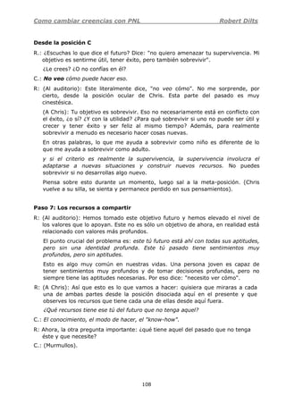 Como cambiar creencias con PNL Robert Dilts
108
Desde la posición C
R.: ¿Escuchas lo que dice el futuro? Dice: "no quiero amenazar tu supervivencia. Mi
objetivo es sentirme útil, tener éxito, pero también sobrevivir".
¿Le crees? ¿O no confías en él?
C.: No veo cómo puede hacer eso.
R: (Al auditorio): Este literalmente dice, "no veo cómo". No me sorprende, por
cierto, desde la posición ocular de Chris. Esta parte del pasado es muy
cinestésica.
(A Chris): Tu objetivo es sobrevivir. Eso no necesariamente está en conflicto con
el éxito, ¿o sí? ¿Y con la utilidad? ¿Para qué sobrevivir si uno no puede ser útil y
crecer y tener éxito y ser feliz al mismo tiempo? Además, para realmente
sobrevivir a menudo es necesario hacer cosas nuevas.
En otras palabras, lo que me ayuda a sobrevivir como niño es diferente de lo
que me ayuda a sobrevivir como adulto.
y si el criterio es realmente la supervivencia, la supervivencia involucra el
adaptarse a nuevas situaciones y construir nuevos recursos. No puedes
sobrevivir si no desarrollas algo nuevo.
Piensa sobre esto durante un momento, luego sal a la meta-posición. (Chris
vuelve a su silla, se sienta y permanece perdido en sus pensamientos).
Paso 7: Los recursos a compartir
R: (Al auditorio): Hemos tomado este objetivo futuro y hemos elevado el nivel de
los valores que lo apoyan. Este no es sólo un objetivo de ahora, en realidad está
relacionado con valores más profundos.
El punto crucial del problema es: este tú futuro está ahí con todas sus aptitudes,
pero sin una identidad profunda. Este tú pasado tiene sentimientos muy
profundos, pero sin aptitudes.
Esto es algo muy común en nuestras vidas. Una persona joven es capaz de
tener sentimientos muy profundos y de tomar decisiones profundas, pero no
siempre tiene las aptitudes necesarias. Por eso dice: "necesito ver cómo".
R: (A Chris): Así que esto es lo que vamos a hacer: quisiera que miraras a cada
una de ambas partes desde la posición disociada aquí en el presente y que
observes los recursos que tiene cada una de ellas desde aquí fuera.
¿Qué recursos tiene ese tú del futuro que no tenga aquel?
C.: El conocimiento, el modo de hacer, el "know-how".
R: Ahora, la otra pregunta importante: ¿qué tiene aquel del pasado que no tenga
éste y que necesite?
C.: (Murmullos).
 