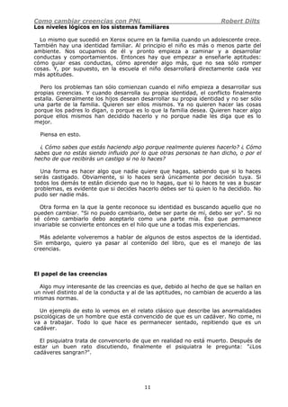 Como cambiar creencias con PNL Robert Dilts
11
Los niveles lógicos en los sistemas familiares
Lo mismo que sucedió en Xerox ocurre en la familia cuando un adolescente crece.
También hay una identidad familiar. Al principio el niño es más o menos parte del
ambiente. Nos ocupamos de él y pronto empieza a caminar y a desarrollar
conductas y comportamientos. Entonces hay que empezar a enseñarle aptitudes:
cómo guiar esas conductas, cómo aprender algo más, que no sea sólo romper
cosas. Y, por supuesto, en la escuela el niño desarrollará directamente cada vez
más aptitudes.
Pero los problemas tan sólo comienzan cuando el niño empieza a desarrollar sus
propias creencias. Y cuando desarrolla su propia identidad, el conflicto finalmente
estalla. Generalmente los hijos desean desarrollar su propia identidad y no ser sólo
una parte de la familia. Quieren ser ellos mismos. Ya no quieren hacer las cosas
porque los padres lo digan, o porque es lo que la familia desea. Quieren hacer algo
porque ellos mismos han decidido hacerlo y no porque nadie les diga que es lo
mejor.
Piensa en esto.
¿ Cómo sabes que estás haciendo algo porque realmente quieres hacerlo? ¿ Cómo
sabes que no estás siendo influido por lo que otras personas te han dicho, o por el
hecho de que recibirás un castigo si no lo haces?
Una forma es hacer algo que nadie quiere que hagas, sabiendo que si lo haces
serás castigado. Obviamente, si lo haces será únicamente por decisión tuya. Si
todos los demás te están diciendo que no lo hagas, que si lo haces te vas a buscar
problemas, es evidente que si decides hacerlo debes ser tú quien lo ha decidido. No
pudo ser nadie más.
Otra forma en la que la gente reconoce su identidad es buscando aquello que no
pueden cambiar. "Si no puedo cambiarlo, debe ser parte de mí, debo ser yo". Si no
sé cómo cambiarlo debo aceptarlo como una parte mía. Eso que permanece
invariable se convierte entonces en el hilo que une a todas mis experiencias.
Más adelante volveremos a hablar de algunos de estos aspectos de la identidad.
Sin embargo, quiero ya pasar al contenido del libro, que es el manejo de las
creencias.
El papel de las creencias
Algo muy interesante de las creencias es que, debido al hecho de que se hallan en
un nivel distinto al de la conducta y al de las aptitudes, no cambian de acuerdo a las
mismas normas.
Un ejemplo de esto lo vemos en el relato clásico que describe las anormalidades
psicológicas de un hombre que está convencido de que es un cadáver. No come, ni
va a trabajar. Todo lo que hace es permanecer sentado, repitiendo que es un
cadáver.
El psiquiatra trata de convencerlo de que en realidad no está muerto. Después de
estar un buen rato discutiendo, finalmente el psiquiatra le pregunta: "¿Los
cadáveres sangran?".
 