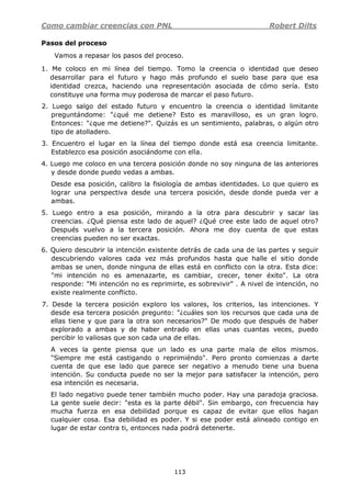 Como cambiar creencias con PNL Robert Dilts
113
Pasos del proceso
Vamos a repasar los pasos del proceso.
1. Me coloco en mi línea del tiempo. Tomo la creencia o identidad que deseo
desarrollar para el futuro y hago más profundo el suelo base para que esa
identidad crezca, haciendo una representación asociada de cómo sería. Esto
constituye una forma muy poderosa de marcar el paso futuro.
2. Luego salgo del estado futuro y encuentro la creencia o identidad limitante
preguntándome: "¿qué me detiene? Esto es maravilloso, es un gran logro.
Entonces: "¿que me detiene?". Quizás es un sentimiento, palabras, o algún otro
tipo de atolladero.
3. Encuentro el lugar en la línea del tiempo donde está esa creencia limitante.
Establezco esa posición asociándome con ella.
4. Luego me coloco en una tercera posición donde no soy ninguna de las anteriores
y desde donde puedo vedas a ambas.
Desde esa posición, calibro la fisiología de ambas identidades. Lo que quiero es
lograr una perspectiva desde una tercera posición, desde donde pueda ver a
ambas.
5. Luego entro a esa posición, mirando a la otra para descubrir y sacar las
creencias. ¿Qué piensa este lado de aquel? ¿Qué cree este lado de aquel otro?
Después vuelvo a la tercera posición. Ahora me doy cuenta de que estas
creencias pueden no ser exactas.
6. Quiero descubrir la intención existente detrás de cada una de las partes y seguir
descubriendo valores cada vez más profundos hasta que halle el sitio donde
ambas se unen, donde ninguna de ellas está en conflicto con la otra. Esta dice:
"mi intención no es amenazarte, es cambiar, crecer, tener éxito". La otra
responde: "Mi intención no es reprimirte, es sobrevivir" . A nivel de intención, no
existe realmente conflicto.
7. Desde la tercera posición exploro los valores, los criterios, las intenciones. Y
desde esa tercera posición pregunto: "¿cuáles son los recursos que cada una de
ellas tiene y que para la otra son necesarios?" De modo que después de haber
explorado a ambas y de haber entrado en ellas unas cuantas veces, puedo
percibir lo valiosas que son cada una de ellas.
A veces la gente piensa que un lado es una parte mala de ellos mismos.
"Siempre me está castigando o reprimiéndo". Pero pronto comienzas a darte
cuenta de que ese lado que parece ser negativo a menudo tiene una buena
intención. Su conducta puede no ser la mejor para satisfacer la intención, pero
esa intención es necesaria.
El lado negativo puede tener también mucho poder. Hay una paradoja graciosa.
La gente suele decir: "esta es la parte débil". Sin embargo, con frecuencia hay
mucha fuerza en esa debilidad porque es capaz de evitar que ellos hagan
cualquier cosa. Esa debilidad es poder. Y si ese poder está alineado contigo en
lugar de estar contra ti, entonces nada podrá detenerte.
 