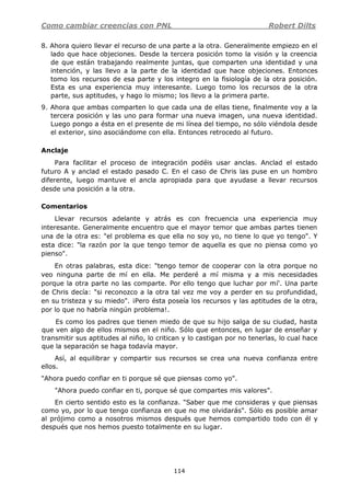 Como cambiar creencias con PNL Robert Dilts
114
8. Ahora quiero llevar el recurso de una parte a la otra. Generalmente empiezo en el
lado que hace objeciones. Desde la tercera posición tomo la visión y la creencia
de que están trabajando realmente juntas, que comparten una identidad y una
intención, y las llevo a la parte de la identidad que hace objeciones. Entonces
tomo los recursos de esa parte y los integro en la fisiología de la otra posición.
Esta es una experiencia muy interesante. Luego tomo los recursos de la otra
parte, sus aptitudes, y hago lo mismo; los llevo a la primera parte.
9. Ahora que ambas comparten lo que cada una de ellas tiene, finalmente voy a la
tercera posición y las uno para formar una nueva imagen, una nueva identidad.
Luego pongo a ésta en el presente de mi línea del tiempo, no sólo viéndola desde
el exterior, sino asociándome con ella. Entonces retrocedo al futuro.
Anclaje
Para facilitar el proceso de integración podéis usar anclas. Anclad el estado
futuro A y anclad el estado pasado C. En el caso de Chris las puse en un hombro
diferente, luego mantuve el ancla apropiada para que ayudase a llevar recursos
desde una posición a la otra.
Comentarios
Llevar recursos adelante y atrás es con frecuencia una experiencia muy
interesante. Generalmente encuentro que el mayor temor que ambas partes tienen
una de la otra es: "el problema es que ella no soy yo, no tiene lo que yo tengo". Y
esta dice: "la razón por la que tengo temor de aquella es que no piensa como yo
pienso".
En otras palabras, esta dice: "tengo temor de cooperar con la otra porque no
veo ninguna parte de mí en ella. Me perderé a mí misma y a mis necesidades
porque la otra parte no las comparte. Por ello tengo que luchar por mí'. Una parte
de Chris decía: "si reconozco a la otra tal vez me voy a perder en su profundidad,
en su tristeza y su miedo". ¡Pero ésta poseía los recursos y las aptitudes de la otra,
por lo que no habría ningún problema!.
Es como los padres que tienen miedo de que su hijo salga de su ciudad, hasta
que ven algo de ellos mismos en el niño. Sólo que entonces, en lugar de enseñar y
transmitir sus aptitudes al niño, lo critican y lo castigan por no tenerlas, lo cual hace
que la separación se haga todavía mayor.
Así, al equilibrar y compartir sus recursos se crea una nueva confianza entre
ellos.
"Ahora puedo confiar en ti porque sé que piensas como yo".
"Ahora puedo confiar en ti, porque sé que compartes mis valores".
En cierto sentido esto es la confianza. "Saber que me consideras y que piensas
como yo, por lo que tengo confianza en que no me olvidarás". Sólo es posible amar
al prójimo como a nosotros mismos después que hemos compartido todo con él y
después que nos hemos puesto totalmente en su lugar.
 