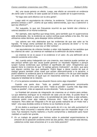 Como cambiar creencias con PNL Robert Dilts
117
Así, una causa genera un efecto. Luego, ese efecto se convierte en evidencia
de cierto valor o criterio. El valor puede ser el éxito o puede ser la supervivencia.
"Si hago esto seré efectivo con la otra gente".
Luego está mi equivalencia de criterios, la evidencia: "¿cómo sé que soy una
persona exitosa o útil?". ¿Cómo sé que estoy sobreviviendo, que voy a sobrevivir o
que soy efectivo?".
Por supuesto, lo que con frecuencia ocurrirá es que tendré dos criterios o
valores basados en la misma evidencia.
Por ejemplo, esto significa que tengo éxito, pero también que mi supervivencia
está amenazada. Así, la evidencia se vuelve confusa pues señala a los dos. Por eso
utilizamos estas técnicas, para despejar dicha confusión.
Los valores son más abstractos que las evidencias de que ese valor se ha
logrado. "Si tengo cierta cantidad de dinero, soy una persona de éxito" o "si mis
empleados me aprecian es que soy un líder exitoso".
Las equivalencias de criterios tienden a estar más basadas en los sentidos que
los criterios de valor. La creencia en realidad es la definición de dicha relación.
La creencia no es la causa ni la evidencia ni el valor. Es una definición de la
relación existente entre ellos.
Así, cuando estoy trabajando con una creencia, esa creencia puede cambiar ya
sea porque señalo que esa causa puede generar un resultado negativo o porque
surgen nuevas evidencias que cambian el significado del valor. Imaginemos que
alguien tiene la creencia de que "el castigo genera motivación", es decir, que para
que alguien cambie hay que castigarlo. Podrá llegar a darse cuenta de que el
castigo genera también otras cosas que actúan desincentivando a la persona; o
podrá redefinir la evidencia para la motivación o el cambio a fin de que esté basada
en sentimientos internos al igual que en reacciones externas y de este modo se
reajusta la totalidad de la relación.
P.: ¿Y si la persona considera esa situación futura como algo imposible?
Cuando una parte dice: "todo es posible", generalmente encontraréis
automáticamente a otra parte que dirá: "nada es posible". Cuanto más diga ésta:
"nada es posible", más se separará la otra diciendo: "todo es posible".
La finalidad del proceso de integración de creencias es el mismo para ambas.
Lo que debemos averiguar es la intención de cada una de ellas. Si puedo llevar la
visión de este soñador a este crítico y la sensibilidad de este crítico a este soñador,
entonces podré crear algo realista. Entonces diré: "bien, ese sueño es algo
necesario. Pero debe ser integrado a fin de que pueda realizarlo de un modo real y
total". Una casa dividida contra sí misma no se mantiene en pie.
Si me dedico a averiguar si eso forma parte de mí o no, tan sólo aumentaré el
conflicto. Hace cincuenta o sesenta años se pensaba que era imposible llegar a la
luna. Fue necesario mucho realismo y mucho compromiso y dedicación para hacer
realidad un sueño tan grande.
P: En un trabajo de gestalt que hicimos sobre la polaridad experimentamos la
emoción de la oposición existente entre las dos partes. Para realizar esta técnica,
¿debemos evitar esas emociones al ir a una meta-posición?
 