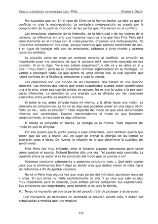 Como cambiar creencias con PNL Robert Dilts
118
Por supuesto que no. En el caso de Chris no lo hemos hecho. La idea es que el
conflicto no crea la meta-posición. La verdadera meta-posición es creada por la
comprensión de la positiva intención de las partes que intervienen en el conflicto.
Las emociones dependen de la intención, de la identidad y de los valores de la
persona. La diferencia entre lo que hacemos nosotros y lo que hizo Fritz Perls está
concretamente en el trabajo con la meta-posición. Creamos una meta-posición. No
utilizamos simplemente dos sillas, porque tenemos que salimos totalmente de eso.
Y en lugar de trabajar sólo con las emociones, saltamos a otros niveles y usamos
todos los sentidos.
La solución viene de crear un contexto exterior al conflicto. La emoción es
importante pues me convence de que la persona está realmente asociada en esa
posición. Si yo le digo: "ve a ese estado angustioso", y ella va y se ubica en él y
dice: "¡muy bien!", pero no se presentan cambios significativos en su fisiología, no
vamos a conseguir nada. Lo que quiero es verla siendo eso, lo cual significa que
habrá cambios en la fisiología, emociones y todo lo demás.
Las emociones son una función de las relaciones. Nos hablan de una relación
concreta. Las mismas dos partes que crean culpabilidad cuando están oponiéndose
una a la otra, crean paz cuando ambas se apoyan. No es que la culpa y la paz sean
cosas diferentes. La emoción es una energía que es dirigida por las relaciones
existentes entre partes de nosotros mismos.
Si tomo la ira, antes dirigida hacia mí mismo, y la dirijo hacia una visión, se
convierte en compromiso. La ira no es algo que podamos poner en una caja y decir:
"esto es ira... esto es emoción". Todo depende del modo en que esos sentimientos
internos son canalizados. Cuando reacomodamos el modo en que funcionan
conjuntamente, el resultado es algo diferente.
El miedo se convierte en fuerza. La energía es la misma. Todo depende del
modo en que es dirigida.
Por ello quiero que la gente vuelva a esas emociones, pero también quiero que
sepan que las voy a reunir, así, en lugar de drenar la energía de las demás se
apoyarán unas a otras. De nuevo, la relación es lo que determina la cualidad del
sentimiento.
Fritz Perls fue muy brillante, pero le faltaron algunas estructuras para saber
cómo concluir el asunto. Richard Bandler dijo una vez: "el asunto está concluido. La
cuestión ahora es saber si se ha concluido del modo que tú querías o no".
Podemos concluirlo pobremente o podemos concluirlo bien. ¿ Qué debe ocurrir
para que lo terminemos bien? Aquí es donde creo que debéis volver la vista hacia
las relaciones a fin de aportar recursos.
No sé si Perls hizo alguna vez que unas partes del individuo aportaran recursos
a otras. En sus obras no habla explícitamente de ello. Y yo creo que esto es algo
muy importante para la solución, pues ambas partes comparten sus experiencias.
Tus emociones son importantes, pero también lo es todo lo demás.
P.: Tengo la impresión de que la parte del pasado trata de proteger a la persona.
Con frecuencia las decisiones de identidad se realizan siendo niño. Y deben ser
actualizadas a medida que uno madura.
 