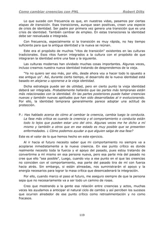 Como cambiar creencias con PNL Robert Dilts
119
Lo que sucede con frecuencia es que, en nuestras vidas, pasamos por ciertas
etapas de transición. Esas transiciones, aunque sean positivas, crean una especie
de crisis de identidad. Ser padre por primera vez genera una transición que es una
crisis de identidad. También cambiar de empleo. En estas transiciones la identidad
debe ser reevaluada e integrada.
Con frecuencia, especialmente si la transición es muy rápida, no hay tiempo
suficiente para que la antigua identidad y la nueva se reúnan.
Este era el propósito de muchos "ritos de transición" existentes en las culturas
tradicionales. Esos ritos fueron integrados a la cultura con el propósito de que
integraran la identidad entre una fase y la siguiente.
Las culturas modernas han olvidado muchas cosas importantes. Algunas veces,
incluso creamos nuestra nueva identidad tratando de desprendemos de la vieja.
"Ya no quiero ser eso más, por ello, desde ahora voy a hacer todo lo opuesto a
ese antiguo yo". Así, durante cierto tiempo, el desarrollo de la nueva identidad está
basado en alejarse u oponerse a la vieja identidad.
Dicha estrategia puede ser de utilidad, pero en cierto punto la vieja identidad
deberá ser integrada. Probablemente hallaréis que las partes más tempranas están
más relacionadas con la identidad. En las partes posteriores puede haber creencias
nuevas y también nuevas aptitudes que han sido desarrolladas al ir evolucionando.
Por ello, la identidad temprana generalmente parece adoptar una actitud de
protección.
P.: Has hablado acerca de cómo al cambiar la creencia, cambia luego la conducta.
La fase más crítica es cuando la creencia y el comportamiento o conducta están
todo lo lejos que pueden estar uno del otro. Algunas veces me he dicho a mí
mismo y también a otros que en ese estado es muy posible que se presenten
enfermedades. ¿ Cómo podemos ayudar a que alguien salga de esa fase?
Este es el valor de lo que hemos hecho en este ejercicio.
Al ir hacia el futuro necesito saber que mi comportamiento no siempre va a
acoplarse inmediatamente a la nueva creencia. En ese punto crítico es donde
realmente necesito toda la fuerza y el apoyo del pasado, pues estoy tratando de
convertirme a mí mismo en esa persona nueva, pero esa parte mía del pasado no
cree que ello "sea posible", Luego, cuando voy a ese punto en el que las creencias
no coinciden con el comportamiento, esa parte del pasado tira de mí con fuerza
hacia atrás. Sin embargo, si están alineadas, nos suministrarán el apoyo y la
energía necesarios para lograr la masa crítica que desencadenará la integración.
Por ello, cuando marco el paso al futuro, me aseguro siempre de que la persona
sepa que no necesariamente va a ser todo un camino de rosas.
Creo que mostrando a la gente esa relación entre creencias y actos, muchas
veces les ayudamos a anticipar el natural ciclo de cambio y así perciben los sucesos
que ocurren alrededor de ese punto crítico como retroalimentación y no como
fracasos.
 