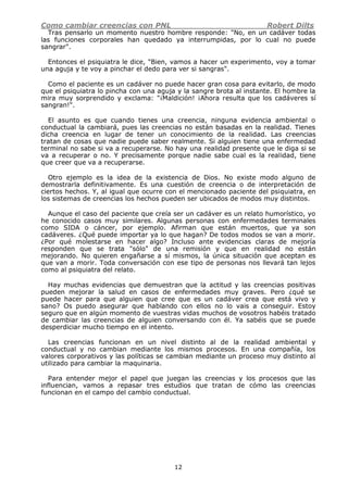 Como cambiar creencias con PNL Robert Dilts
12
Tras pensarlo un momento nuestro hombre responde: "No, en un cadáver todas
las funciones corporales han quedado ya interrumpidas, por lo cual no puede
sangrar".
Entonces el psiquiatra le dice, "Bien, vamos a hacer un experimento, voy a tomar
una aguja y te voy a pinchar el dedo para ver si sangras".
Como el paciente es un cadáver no puede hacer gran cosa para evitarlo, de modo
que el psiquiatra lo pincha con una aguja y la sangre brota al instante. El hombre la
mira muy sorprendido y exclama: "¡Maldición! ¡Ahora resulta que los cadáveres sí
sangran!".
El asunto es que cuando tienes una creencia, ninguna evidencia ambiental o
conductual la cambiará, pues las creencias no están basadas en la realidad. Tienes
dicha creencia en lugar de tener un conocimiento de la realidad. Las creencias
tratan de cosas que nadie puede saber realmente. Si alguien tiene una enfermedad
terminal no sabe si va a recuperarse. No hay una realidad presente que le diga si se
va a recuperar o no. Y precisamente porque nadie sabe cual es la realidad, tiene
que creer que va a recuperarse.
Otro ejemplo es la idea de la existencia de Dios. No existe modo alguno de
demostrarla definitivamente. Es una cuestión de creencia o de interpretación de
ciertos hechos. Y, al igual que ocurre con el mencionado paciente del psiquiatra, en
los sistemas de creencias los hechos pueden ser ubicados de modos muy distintos.
Aunque el caso del paciente que creía ser un cadáver es un relato humorístico, yo
he conocido casos muy similares. Algunas personas con enfermedades terminales
como SIDA o cáncer, por ejemplo. Afirman que están muertos, que ya son
cadáveres. ¿Qué puede importar ya lo que hagan? De todos modos se van a morir.
¿Por qué molestarse en hacer algo? Incluso ante evidencias claras de mejoría
responden que se trata "sólo" de una remisión y que en realidad no están
mejorando. No quieren engañarse a sí mismos, la única situación que aceptan es
que van a morir. Toda conversación con ese tipo de personas nos llevará tan lejos
como al psiquiatra del relato.
Hay muchas evidencias que demuestran que la actitud y las creencias positivas
pueden mejorar la salud en casos de enfermedades muy graves. Pero ¿qué se
puede hacer para que alguien que cree que es un cadáver crea que está vivo y
sano? Os puedo asegurar que hablando con ellos no lo vais a conseguir. Estoy
seguro que en algún momento de vuestras vidas muchos de vosotros habéis tratado
de cambiar las creencias de alguien conversando con él. Ya sabéis que se puede
desperdiciar mucho tiempo en el intento.
Las creencias funcionan en un nivel distinto al de la realidad ambiental y
conductual y no cambian mediante los mismos procesos. En una compañía, los
valores corporativos y las políticas se cambian mediante un proceso muy distinto al
utilizado para cambiar la maquinaria.
Para entender mejor el papel que juegan las creencias y los procesos que las
influencian, vamos a repasar tres estudios que tratan de cómo las creencias
funcionan en el campo del cambio conductual.
 