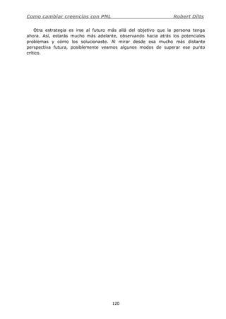 Como cambiar creencias con PNL Robert Dilts
120
Otra estrategia es irse al futuro más allá del objetivo que la persona tenga
ahora. Así, estarás mucho más adelante, observando hacia atrás los potenciales
problemas y cómo los solucionaste. Al mirar desde esa mucho más distante
perspectiva futura, posiblemente veamos algunos modos de superar ese punto
crítico.
 