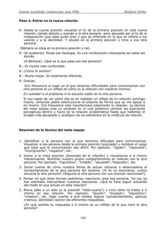 Como cambiar creencias con PNL Robert Dilts
126
Paso 4: Entrar en la nueva relación
R: Desde la cuarta posición visualiza el tú de la primera posición en esta nueva
relación, siendo abierta y oyendo a la otra persona -pero apoyada por el tú de la
metaposición que sabe quién eres y que es inflexible en lo que se refiere a los
valores y a la identidad- Y sitúate en la primera posición y mira a esa otra
persona.
(Bárbara se sitúa en la primera posición y ríe).
R: (Al auditorio): Mirad esa fisiología. Es una combinación interesante de todas las
demás.
(A Bárbara): ¿Qué es lo que pasa con esa persona?
B.: Es mucho más confortable.
R: ¿Cómo te sientes?
B.: Mucho mejor. Es totalmente diferente.
R: Gracias.
Con frecuencia el lugar en el que tenemos dificultades para comunicamos con
otra persona es un reflejo de cómo es la relación con nosotros mismos.
En realidad ni el problema ni la solución están en la otra persona.
Si soy capaz de ver cómo ello es en realidad un reflejo de mi relación conmigo
mismo, entonces podré reestructurar el sistema de forma que yo me apoye a
mí mismo. Con frecuencia esto transformará totalmente la relación. La técnica
del meta espejo crea un contexto en el cual podemos cambiar las posiciones
perceptivas dentro y fuera de la relación problemática hasta que hallemos el
arreglo más apropiado y ecológico de los elementos en la molécula de relación.
Resumen de la técnica del meta espejo
1. Identificar a la persona con la que tenemos dificultad para comunicamos.
Visualizar a esa persona desde la primera posición (asociada) y nombrar el rasgo
que hace que la comunicación sea difícil. Por ejemplo: "rigidez", "insensible",
"incongruente", "negativo", etc.
2. Volver a la meta posición (disociada de la relación) y visualizarse a sí mismo
interactuando. Nombrar nuestro propio comportamiento en relación con la otra
persona. Por ejemplo: "inquisitivo", "irritado", "asustado","dispuesto", etc.
3. Darse cuenta de cómo nuestra forma de actuar refuerza o desencadena el
comportamiento de la otra persona del sistema. (Si tú no estuvieras, ¿cómo
actuaría la otra persona? ¿Seguiría la otra persona con sus mismas reacciones?)
4. Pensar en qué otras formas podríamos reaccionar ante esa persona. Tal vez ya
has intentado intercambiar vuestras reacciones. ¿Qué te hace seguir actuando
del modo en que actúas en esta relación?
5. Ahora salte a un lado (a la posición "meta-cuarta") y mira cómo te tratas a ti
mismo en esa relación. Por ejemplo: "tacaño", "enojado", "inquisitivo",
"creativo", etc. Date cuenta a qué niveles lógicos (comportamiento, aptitud,
creencia, identidad) operan las diferentes respuestas.
¿En qué sentido tu respuesta a ti mismo es un reflejo de lo que hace la otra
persona?
 