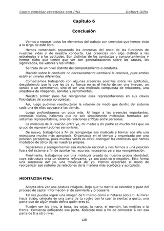 Como cambiar creencias con PNL Robert Dilts
128
Capítulo 6
Conclusión
Vamos a repasar todos los elementos del trabajo con creencias que hemos visto
a lo largo de este libro.
Hemos comenzado separando las creencias del resto de las funciones de
nuestras vidas y de nuestra conducta. Las creencias son algo distinto a las
estrategias y a las aptitudes. Son distintas de las conductas y comportamientos y
hemos dicho que tienen que ver con generalizaciones sobre las causas, los
significados, los valores y los límites.
Se trata de un nivel distinto del comportamiento o conducta.
Discutir sobre la conducta no necesariamente cambiará la creencia, pues ambas
están en niveles diferentes.
Comenzamos trabajando con algunas creencias sencillas sobre las aptitudes,
descubriendo que lo que les da su fuerza no es el hecho de ser una imagen, un
sonido o un sentimiento, sino el ser una molécula compuesta de relaciones, una
sinestesia de imágenes, sonidos y sentimientos.
Nuestro primer paso fue reorganizar esas representaciones en sus claves
fisiológicas de acceso apropiadas.
Así, luego pudimos reestructurar la relación de modo que dentro del sistema
cada una de ellas apoyase a las demás.
Luego profundizamos un poco más. Al llegar a las creencias importantes,
creencias núcleo, hallamos que no son simplemente moléculas formadas por
sistemas representativos, sino de relaciones críticas entre personas.
La molécula de la relación entre yo, mi madre y mi padre es mucho más que un
grupo de representaciones sensoriales.
De nuevo, trabajamos a fin de reorganizar esa molécula y formar con ella una
estructura mucho más apropiada. Organizada en el tiempo y organizada por una
posición perceptiva, pues muchas veces es difícil distinguir las creencias que hemos
modelado de otros de las nuestras propias.
Separamos y reorganizamos esa molécula racional y nos fuimos a una posición
fuera del sistema a fin de aportar los recursos necesarios para esa reorganización.
Finalmente, trabajamos con una molécula creada de nuestra propia identidad,
cuya estructura crea un sistema reforzante, ya sea positivo o negativo. Esto forma
una sinestesia del yo, una molécula del yo. Hemos explorado el modo de
reorganizar ese sistema de relaciones de la manera más ecológica y apropiada.
MEDITACION FINAL
Adopta otra vez una postura relajada. Deja que tu mente se ralentice y pase del
proceso de captar información al de asimilarla y procesarla.
Tal vez puedas lograr una imagen de ti mismo como si flotaras sobre ti. Al mirar
hacia abajo, céntrate en una parte de tu rostro con la cual te sientas a gusto, una
parte que de algún modo defina quién eres tú.
Pueden ser los ojos, la boca, las cejas, la nariz, el mentón, las mejillas o la
frente. Comienza enfocando esa parte. Acércate más a fin de comenzar a ver esa
parte de ti a otro nivel.
 